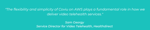 The flexibility and simplicity of Coviu on AWS plays a fundamental role in how we deliver video telehealth services. Sam Georgy - Service Director for Video Telehealth, Healthdirect (3)